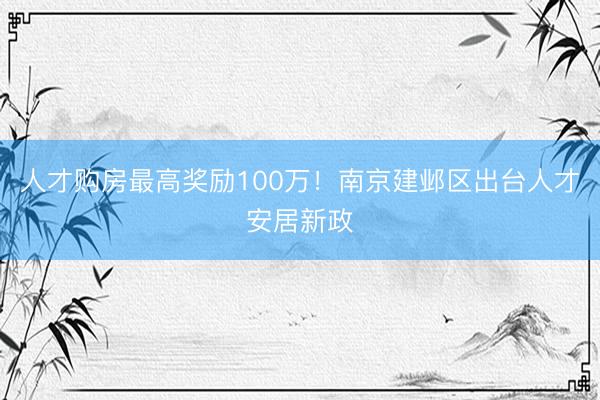 人才购房最高奖励100万！南京建邺区出台人才安居新政