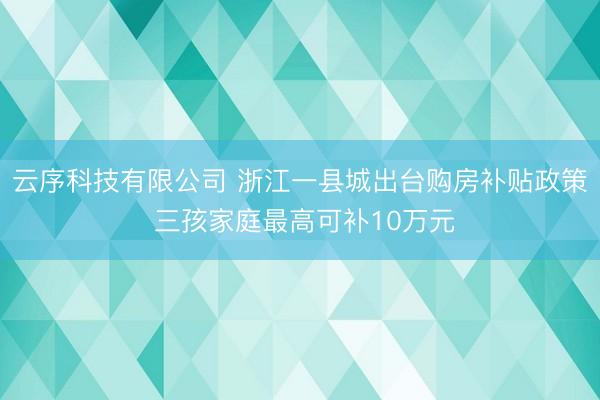 云序科技有限公司 浙江一县城出台购房补贴政策 三孩家庭最高可补10万元