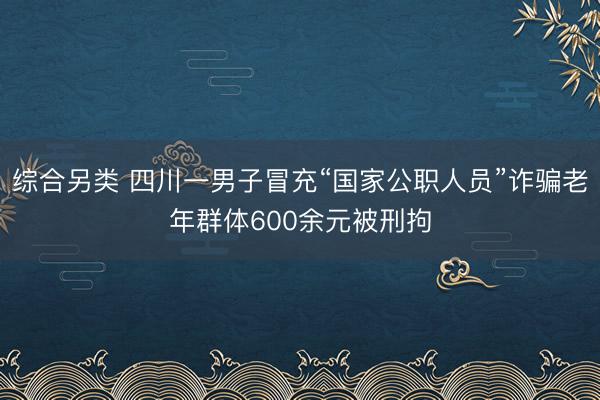 综合另类 四川一男子冒充“国家公职人员”诈骗老年群体600余元被刑拘