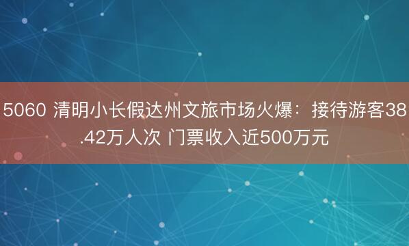 5060 清明小长假达州文旅市场火爆：接待游客38.42万人次 门票收入近500万元