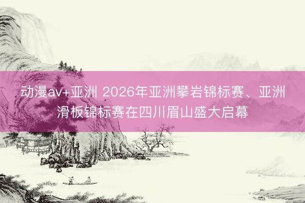 动漫av+亚洲 2026年亚洲攀岩锦标赛、亚洲滑板锦标赛在四川眉山盛大启幕