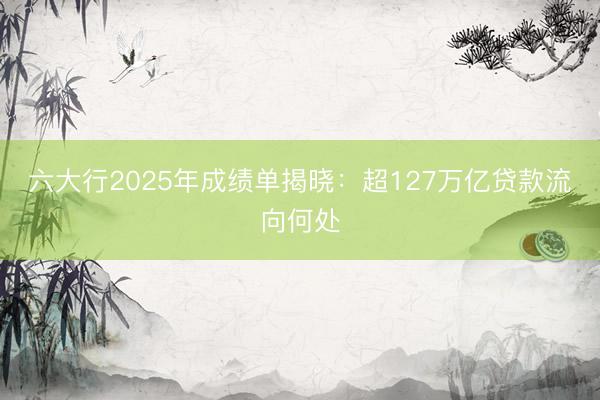六大行2025年成绩单揭晓：超127万亿贷款流向何处
