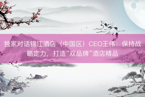 独家对话锦江酒店（中国区）CEO王伟：保持战略定力，打造“双品牌”酒店精品