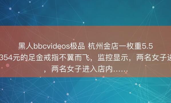 黑人bbcvideos极品 杭州金店一枚重5.55克，价值7354元的足金戒指不翼而飞，监控显示，<a href=
