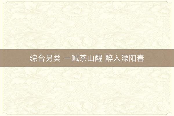 综合另类 一喊茶山醒 醉入溧阳春