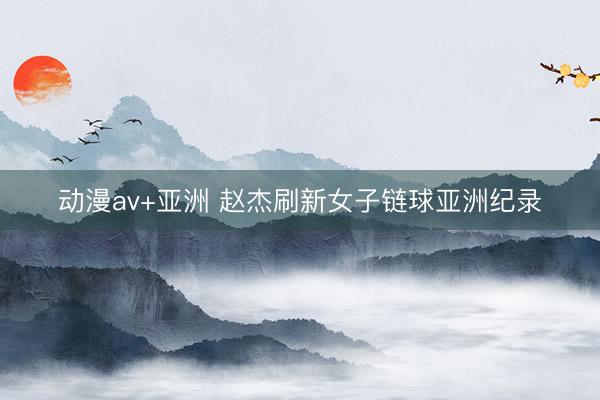 动漫av+亚洲 赵杰刷新女子链球亚洲纪录