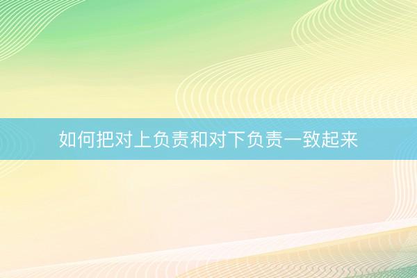 如何把对上负责和对下负责一致起来
