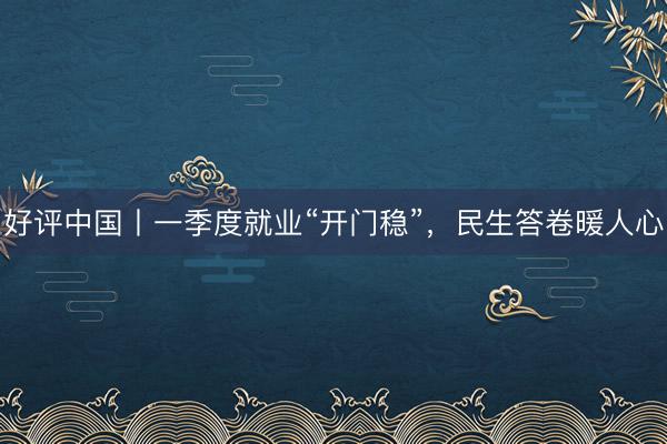 好评中国丨一季度就业“开门稳”，民生答卷暖人心