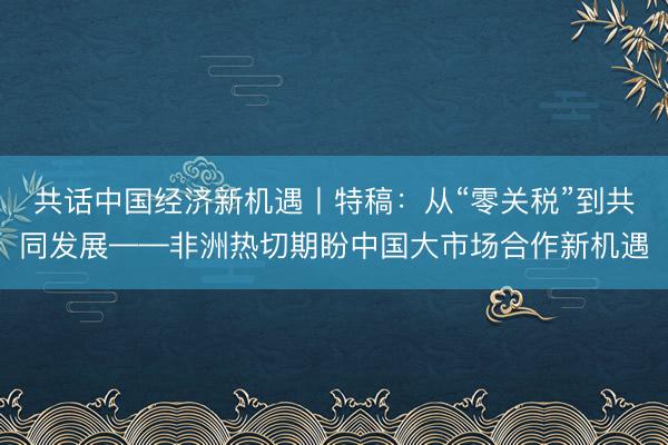 共话中国经济新机遇丨特稿：从“零关税”到共同发展——非洲热切期盼中国大市场合作新机遇