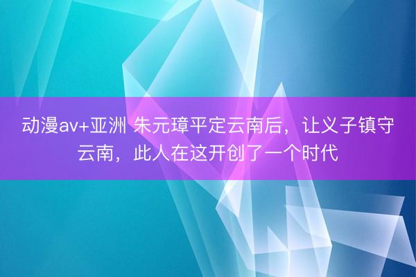 动漫av+亚洲 朱元璋平定云南后，让义子镇守云南，此人在这开创了一个时代