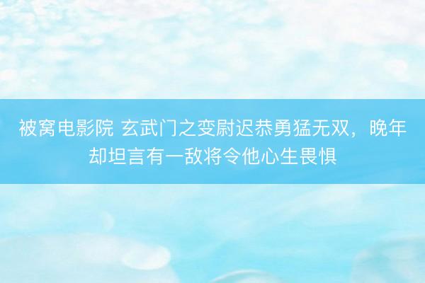 被窝电影院 玄武门之变尉迟恭勇猛无双，晚年却坦言有一敌将令他心生畏惧