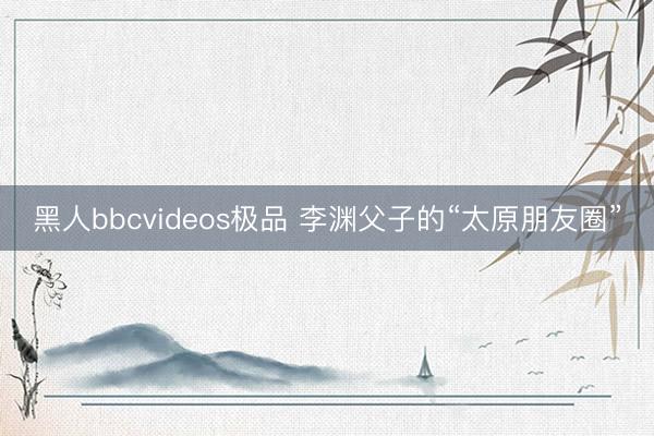 黑人bbcvideos极品 李渊父子的“太原朋友圈”