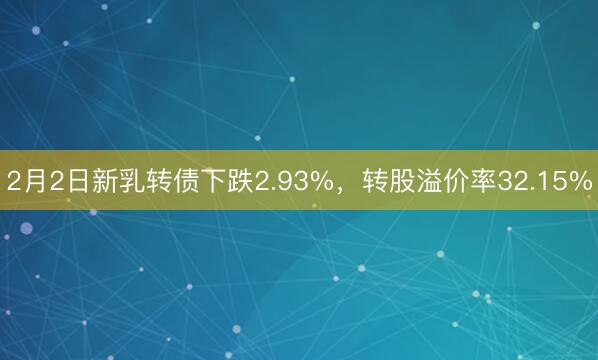 2月2日新乳转债下跌2.93%，转股溢价率32.15%