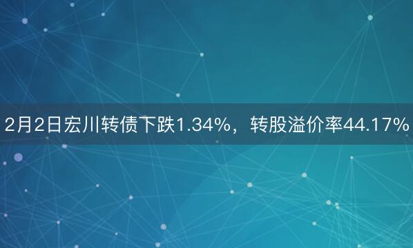 2月2日宏川转债下跌1.34%，转股溢价率44.17%