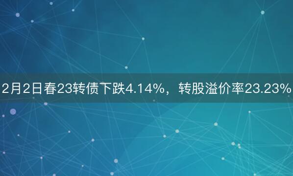 2月2日春23转债下跌4.14%，转股溢价率23.23%