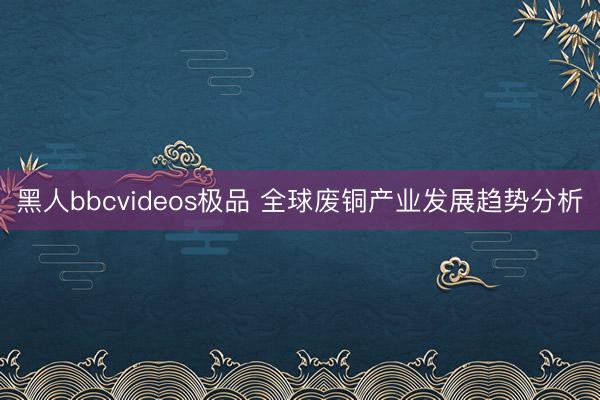 黑人bbcvideos极品 全球废铜产业发展趋势分析