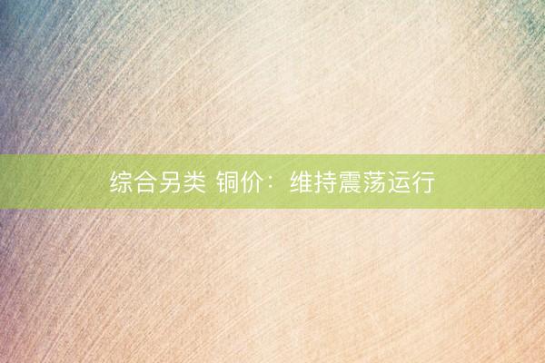 综合另类 铜价：维持震荡运行
