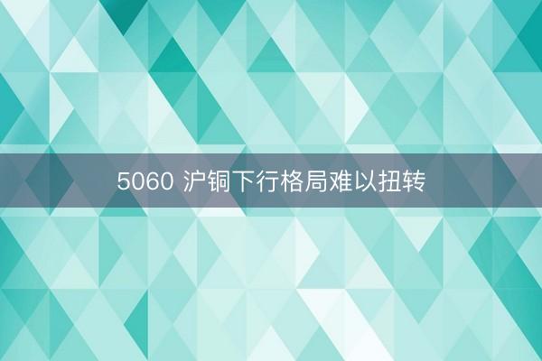 5060 沪铜下行格局难以扭转