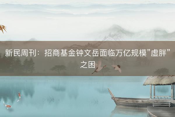 新民周刊：招商基金钟文岳面临万亿规模”虚胖”之困