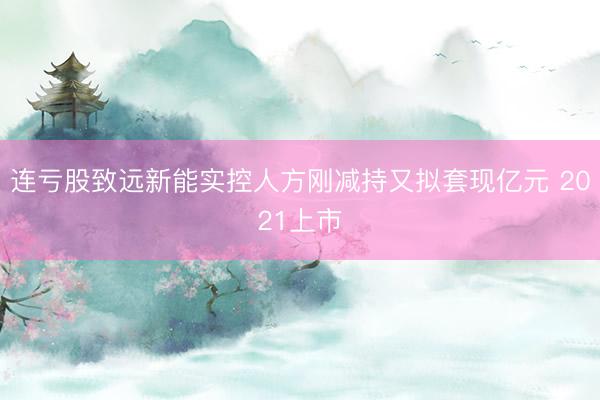 连亏股致远新能实控人方刚减持又拟套现亿元 2021上市
