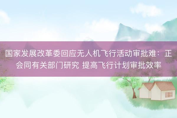 国家发展改革委回应无人机飞行活动审批难：正会同有关部门研究 提高飞行计划审批效率