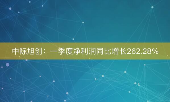 中际旭创：一季度净利润同比增长262.28%