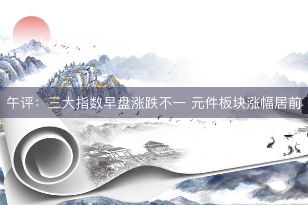 午评：三大指数早盘涨跌不一 元件板块涨幅居前