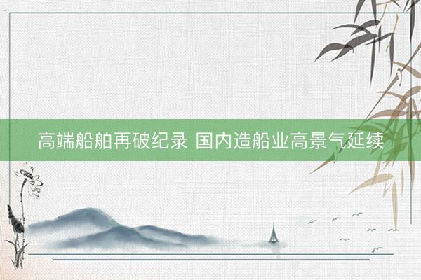 高端船舶再破纪录 国内造船业高景气延续