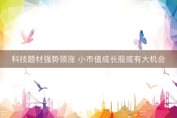 科技题材强势领涨 小市值成长股或有大机会