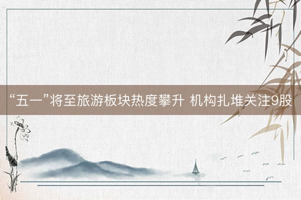 “五一”将至旅游板块热度攀升 机构扎堆关注9股