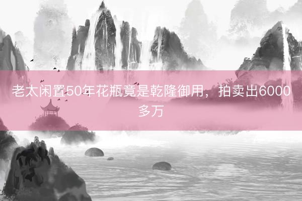 老太闲置50年花瓶竟是乾隆御用，拍卖出6000多万
