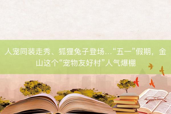 人宠同装走秀、狐狸兔子登场…“五一”假期，金山这个“宠物友好村”人气爆棚