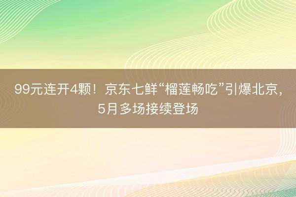 99元连开4颗！京东七鲜“榴莲畅吃”引爆北京，5月多场接续登场
