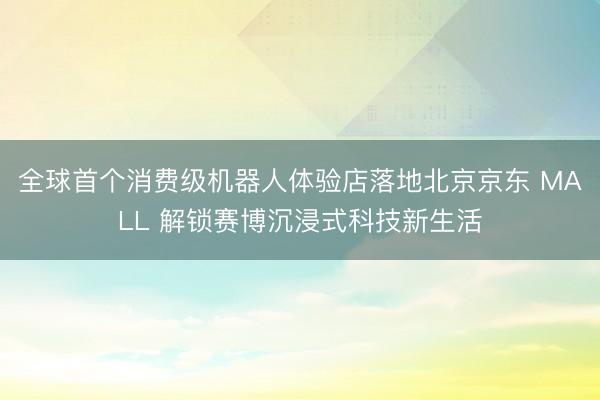 全球首个消费级机器人体验店落地北京京东 MALL 解锁赛博沉浸式科技新生活