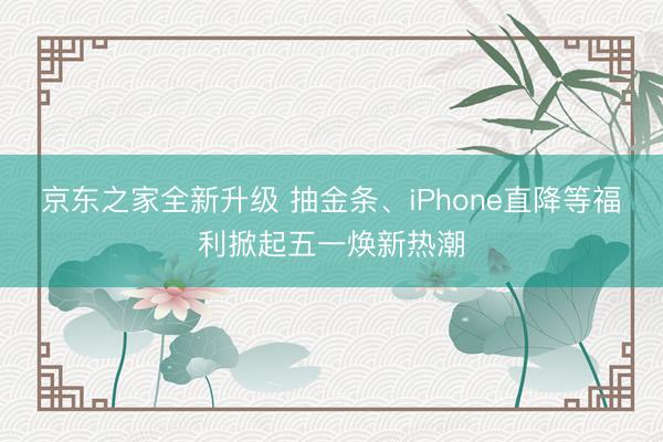 京东之家全新升级 抽金条、iPhone直降等福利掀起五一焕新热潮