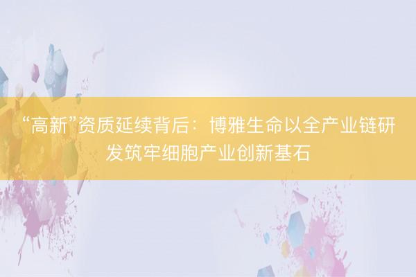“高新”资质延续背后：博雅生命以全产业链研发筑牢细胞产业创新基石