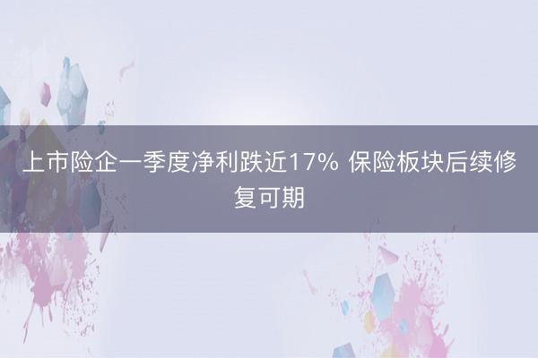 上市险企一季度净利跌近17% 保险板块后续修复可期