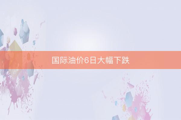 国际油价6日大幅下跌
