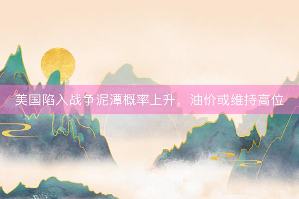 美国陷入战争泥潭概率上升，油价或维持高位