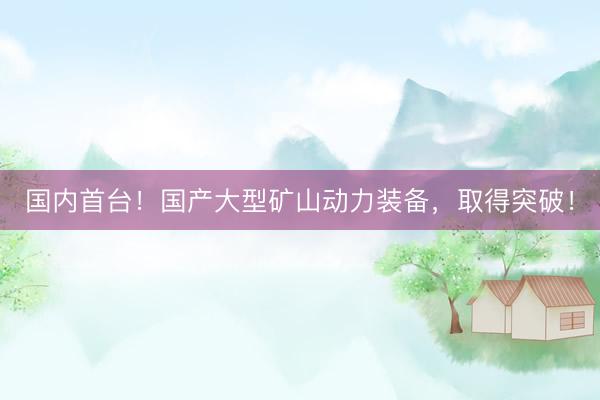国内首台！国产大型矿山动力装备，取得突破！