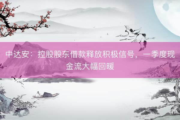 中达安：控股股东借款释放积极信号，一季度现金流大幅回暖