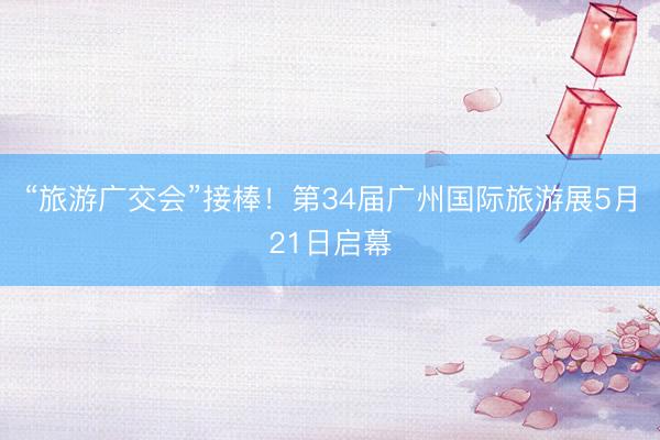 “旅游广交会”接棒！第34届广州国际旅游展5月21日启幕