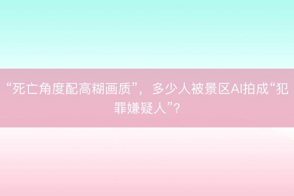 “死亡角度配高糊画质”，多少人被景区AI拍成“犯罪嫌疑人”？