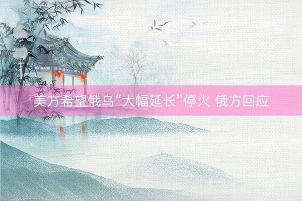 美方希望俄乌“大幅延长”停火 俄方回应