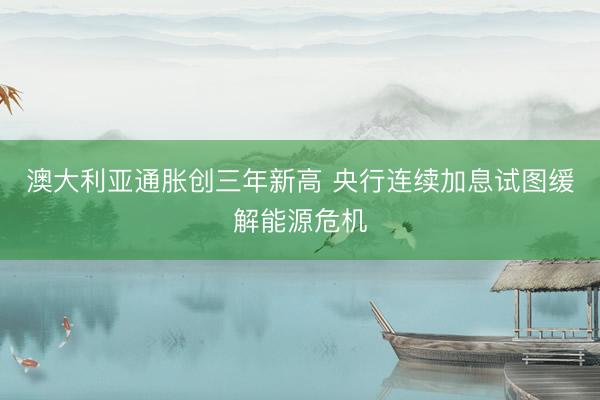 澳大利亚通胀创三年新高 央行连续加息试图缓解能源危机
