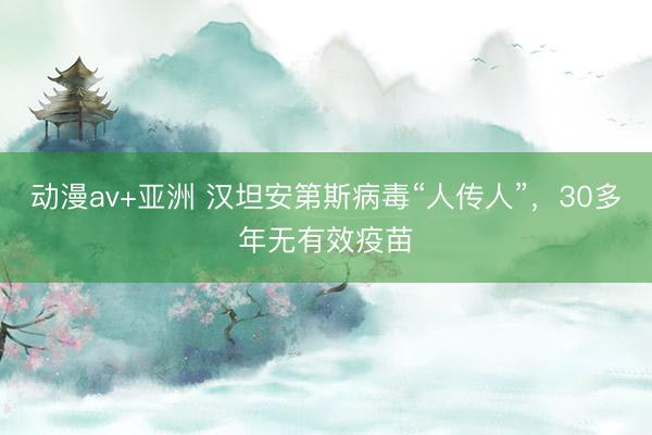 动漫av+亚洲 汉坦安第斯病毒“人传人”，30多年无有效疫苗
