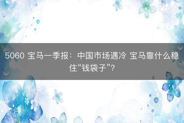 5060 宝马一季报：中国市场遇冷 宝马靠什么稳住“钱袋子”？