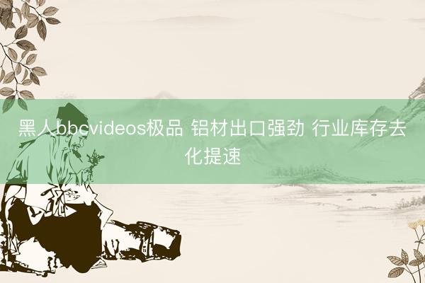 黑人bbcvideos极品 铝材出口强劲 行业库存去化提速