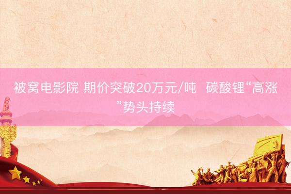 被窝电影院 期价突破20万元/吨  碳酸锂“高涨”势头持续