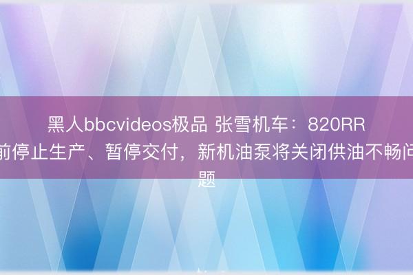 黑人bbcvideos极品 张雪机车：820RR目前停止生产、暂停交付，新机油泵将关闭供油不畅问题